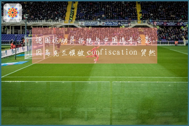 德国运动员拒绝与中国选手合影，因乌克兰旗被 confiscation 贸然抗议