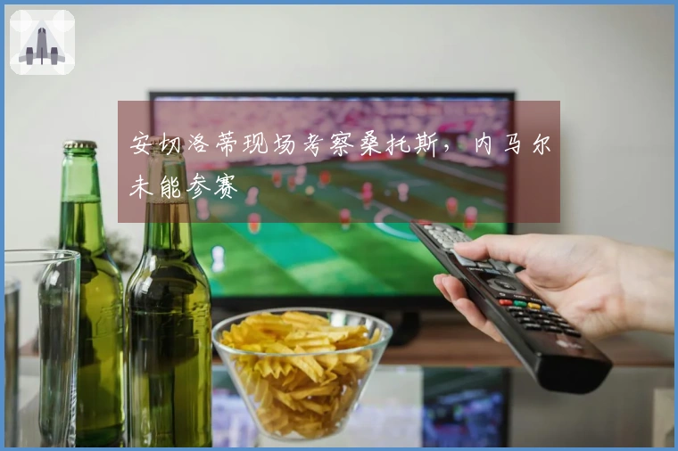 安切洛蒂现场考察桑托斯，内马尔未能参赛
