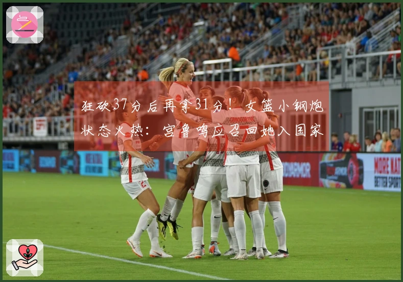 狂砍37分后再拿31分！女篮小钢炮状态火热：宫鲁鸣应召回她入国家队