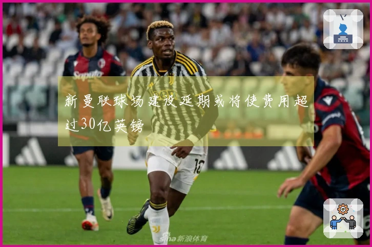 新曼联球场建设延期或将使费用超过30亿英镑