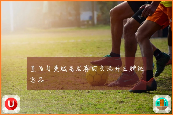 皇马与曼城高层赛前交流并互赠纪念品