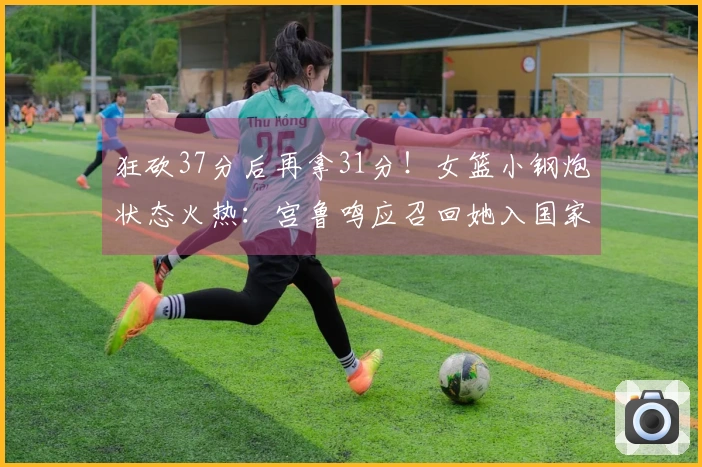 狂砍37分后再拿31分！女篮小钢炮状态火热：宫鲁鸣应召回她入国家队