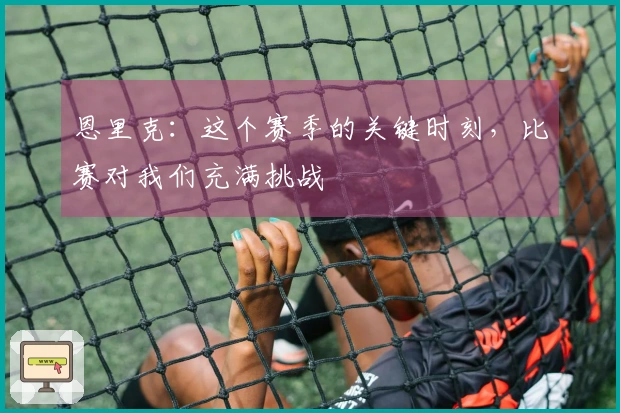 恩里克：这个赛季的关键时刻，比赛对我们充满挑战