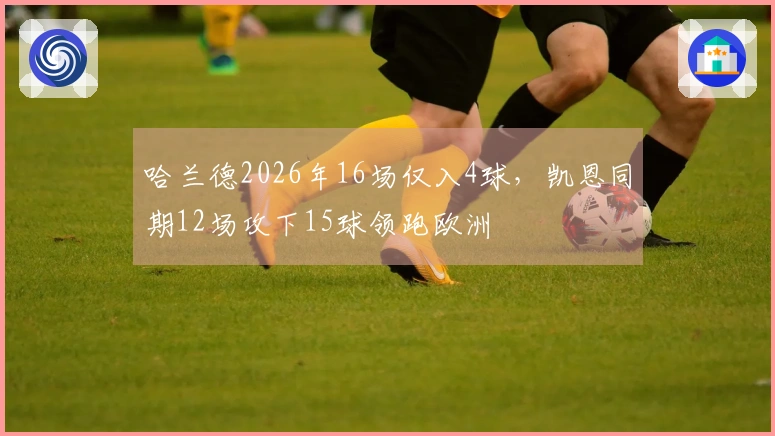 哈兰德2026年16场仅入4球，凯恩同期12场攻下15球领跑欧洲