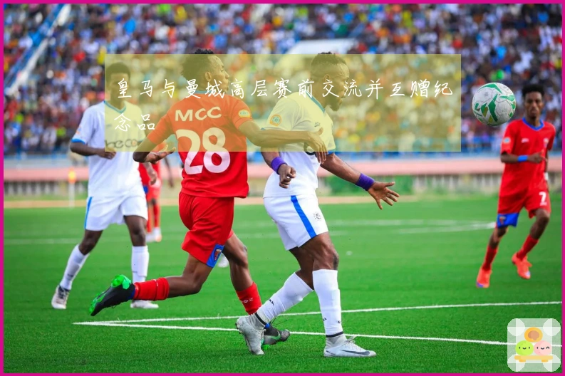 皇马与曼城高层赛前交流并互赠纪念品