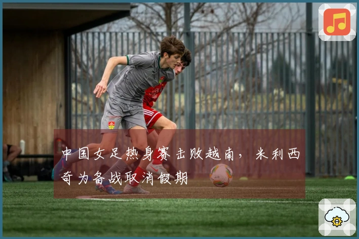 中国女足热身赛击败越南，米利西奇为备战取消假期