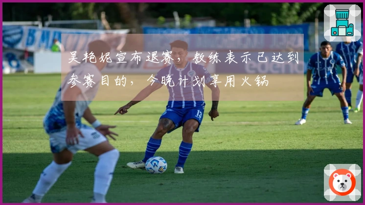 吴艳妮宣布退赛，教练表示已达到参赛目的，今晚计划享用火锅