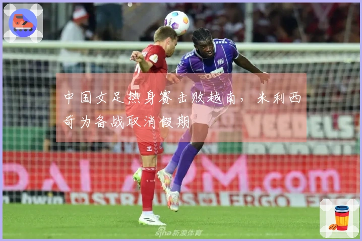 中国女足热身赛击败越南，米利西奇为备战取消假期