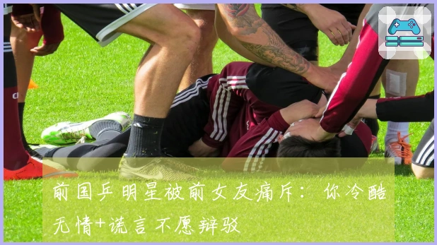 前国乒明星被前女友痛斥：你冷酷无情+谎言不愿辩驳
