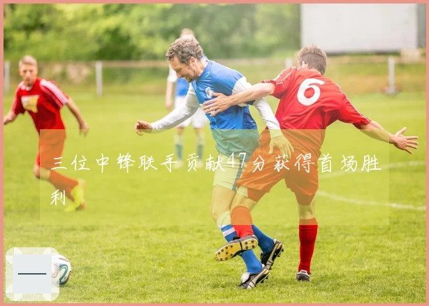 三位中锋联手贡献47分获得首场胜利