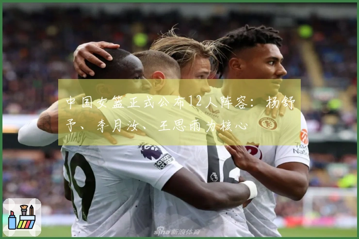 中国女篮正式公布12人阵容：杨舒予、李月汝、王思雨为核心