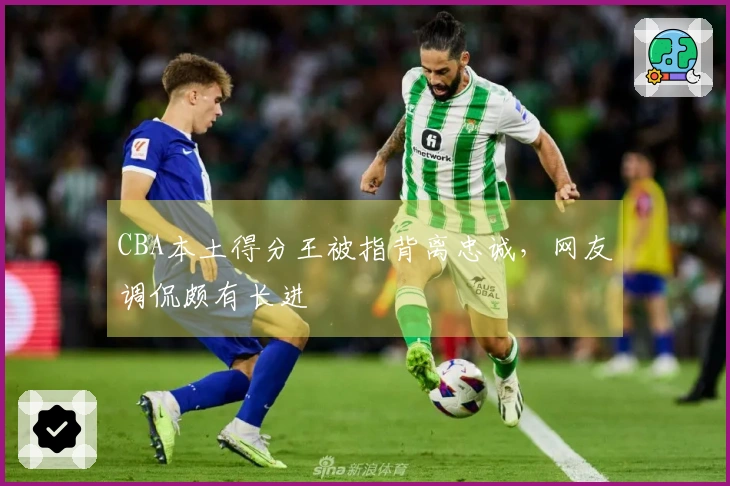 CBA本土得分王被指背离忠诚，网友调侃颇有长进