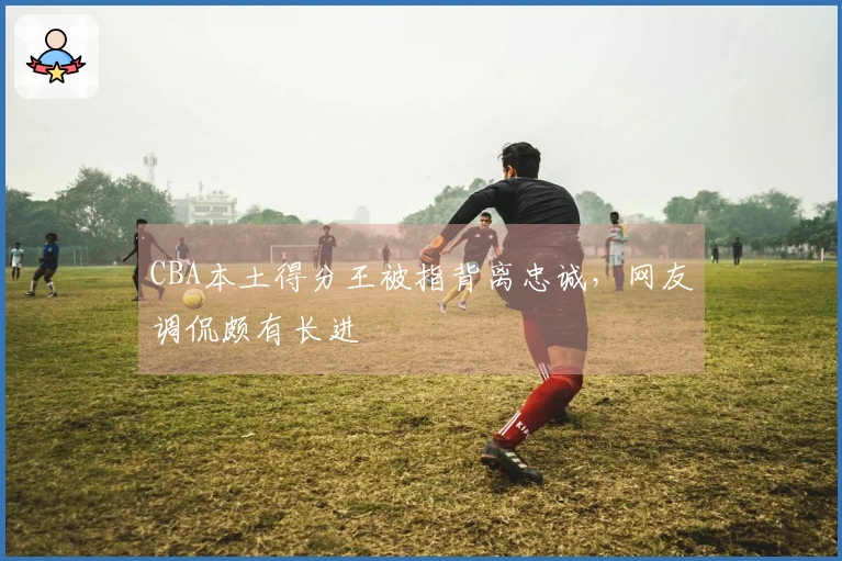 CBA本土得分王被指背离忠诚，网友调侃颇有长进