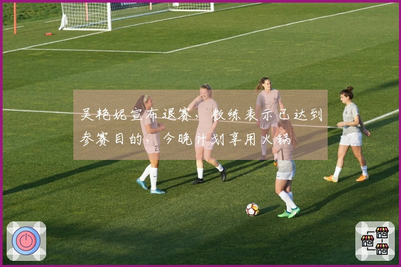 吴艳妮宣布退赛，教练表示已达到参赛目的，今晚计划享用火锅